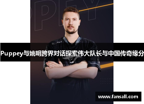 Puppey与姚明跨界对话探索伟大队长与中国传奇缘分
