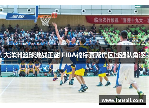 大洋洲篮球激战正酣 FIBA锦标赛聚焦区域强队角逐
